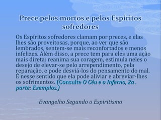 Os Espíritos sofredores clamam por preces, e elas
lhes são proveitosas, porque, ao ver que são
lembrados, sentem-se mais reconfortados e menos
infelizes. Além disso, a prece tem para eles uma ação
mais direta: reanima sua coragem, estimula neles o
desejo de elevar-se pelo arrependimento, pela
reparação, e pode desviá-los do pensamento do mal.
É nesse sentido que ela pode aliviar e abreviar-lhes
os sofrimentos. (Consulte(Consulte O Céu e o Inferno, 2a .O Céu e o Inferno, 2a .
parte: Exemplos.)parte: Exemplos.)
Evangelho Segundo o Espiritismo
 