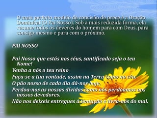 O mais perfeito modelo de concisão de prece é a OraçãoO mais perfeito modelo de concisão de prece é a Oração
Dominical (O Pai Nosso). Sob a mais reduzida forma, elaDominical (O Pai Nosso). Sob a mais reduzida forma, ela
resume todos os deveres do homem para com Deus, pararesume todos os deveres do homem para com Deus, para
consigo mesmo e para com o próximo.consigo mesmo e para com o próximo.
PAI NOSSOPAI NOSSO
Pai Nosso que estás nos céus, santificado seja o teuPai Nosso que estás nos céus, santificado seja o teu
Nome!Nome!
Venha a nós o teu reinoVenha a nós o teu reino
Faça-se a tua vontade, assim na Terra como no céu.Faça-se a tua vontade, assim na Terra como no céu.
O pão nosso de cada dia dá-nos hoje.O pão nosso de cada dia dá-nos hoje.
Perdoa-nos as nossas dívidas como nós perdoamos aosPerdoa-nos as nossas dívidas como nós perdoamos aos
nossos devedores.nossos devedores.
Não nos deixeis entregues à tentação e livra-nos do mal.Não nos deixeis entregues à tentação e livra-nos do mal.
 