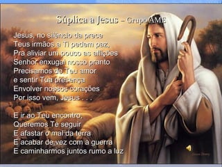 Súplica a JesusSúplica a Jesus – Grupo AME– Grupo AME
Jesus, no silêncio da preceJesus, no silêncio da prece
Teus irmãos a Ti pedem paz,Teus irmãos a Ti pedem paz,
Pra aliviar um pouco as afliçõesPra aliviar um pouco as aflições
Senhor enxugai nosso prantoSenhor enxugai nosso pranto
Precisamos do Teu amorPrecisamos do Teu amor
e sentir Tua presençae sentir Tua presença
Envolver nossos coraçõesEnvolver nossos corações
Por isso vem, Jesus . . .Por isso vem, Jesus . . .
E ir ao Teu encontro,E ir ao Teu encontro,
Queremos Te seguirQueremos Te seguir
E afastar o mal da terraE afastar o mal da terra
E acabar de vez com a guerraE acabar de vez com a guerra
E caminharmos juntos rumo a luzE caminharmos juntos rumo a luz
 