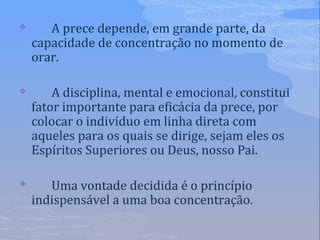  A prece depende, em grande parte, da
capacidade de concentração no momento de
orar.
 A disciplina, mental e emocional, constitui
fator importante para eficácia da prece, por
colocar o indivíduo em linha direta com
aqueles para os quais se dirige, sejam eles os
Espíritos Superiores ou Deus, nosso Pai.
 Uma vontade decidida é o princípio
indispensável a uma boa concentração.
 
