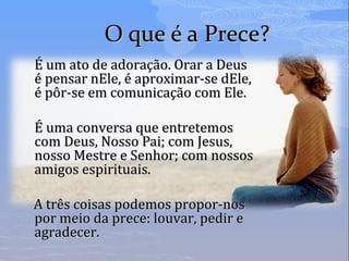 O que é a Prece?O que é a Prece?
É um ato de adoração. Orar a DeusÉ um ato de adoração. Orar a Deus
é pensar nEle, é aproximar-se dEle,é pensar nEle, é aproximar-se dEle,
é pôr-se em comunicação com Ele.é pôr-se em comunicação com Ele.
É uma conversa que entretemosÉ uma conversa que entretemos
com Deus, Nosso Pai; com Jesus,com Deus, Nosso Pai; com Jesus,
nosso Mestre e Senhor; com nossosnosso Mestre e Senhor; com nossos
amigos espirituais.amigos espirituais.
A três coisas podemos propor-nosA três coisas podemos propor-nos
por meio da prece: louvar, pedir epor meio da prece: louvar, pedir e
agradecer.agradecer.
 