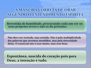 Revestida de humildade, procurando cada um ver os
seus próprios erros e não os do próximo.
Não deve ser recitada, mas sentida. Não é pela multiplicidade
das palavras que seremos atendidos, mas pela sinceridade
delas. O essencial não é orar muito, mas orar bem.
Espontânea, nascida do coração pois para
Deus, a intenção é tudo.
 