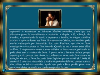 Agradecer é reconhecer as inúmeras bênçãos recebidas, ainda que em
diferentes graus de entendimento e aceitação: a alegria, a fé, a bênção do
trabalho, a oportunidade de servir, a esperança, a família, os amigos, a dádiva
da vida. As preces devem ser feitas diretamente ao Criador, mas também pode
ser-lhe endereçada por intermédio dos bons Espíritos, que são os Seus
mensageiros e executores da Sua vontade. Quando se ora a outros seres além
de Deus, é simplesmente como a intermediários ou intercessores, pois nada se
pode obter sem a vontade de Deus. A prece torna o homem melhor porque
aquele que faz preces com fervor e confiança se torna mais forte contra as
tentações do mal, e Deus lhe envia bons Espíritos para o assistir (LE 660). O
essencial é orar com sinceridade e aceitar os próprios defeitos, porque a prece
não redime as faltas cometidas; aquele que pede a Deus perdão pelos seus
erros, só o obtêm mudando sua conduta na prática do bem.
 