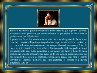 Todavia, as súplicas justas são atendidas mais vezes do que supomos, podendo
a resposta a uma prece vir por meios indiretos ou por meios de ideias com as
quais saímos das dificuldades.
A prece em favor dos desencarnados não muda os desígnios de Deus a seu
respeito; contudo, o Espírito pelo qual se ora experimenta alívio e conforto ao
receber o influxo amoroso dos entes que compartilham de suas dores. Além do
mais, o efeito benéfico da prece sobre o desencarnado é tal, que pode levá-lo à
conscientização das faltas cometidas e ao desejo de fazer o bem. É nesse
sentido que se pode abreviar a sua pena, se do seu lado ele contribui com a sua
boa vontade. Esse desejo de melhora, excitado pela prece, atrai para o Espírito
sofredor os Espíritos melhores que vêm esclarecê-lo, consolá-lo e dar-lhe
esperanças (LE, 664).
 