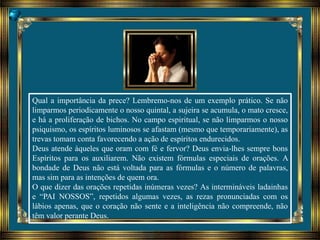 Qual a importância da prece? Lembremo-nos de um exemplo prático. Se não
limparmos periodicamente o nosso quintal, a sujeira se acumula, o mato cresce,
e há a proliferação de bichos. No campo espiritual, se não limparmos o nosso
psiquismo, os espíritos luminosos se afastam (mesmo que temporariamente), as
trevas tomam conta favorecendo a ação de espíritos endurecidos.
Deus atende àqueles que oram com fé e fervor? Deus envia-lhes sempre bons
Espíritos para os auxiliarem. Não existem fórmulas especiais de orações. A
bondade de Deus não está voltada para as fórmulas e o número de palavras,
mas sim para as intenções de quem ora.
O que dizer das orações repetidas inúmeras vezes? As intermináveis ladainhas
e “PAI NOSSOS”, repetidos algumas vezes, as rezas pronunciadas com os
lábios apenas, que o coração não sente e a inteligência não compreende, não
têm valor perante Deus.
 