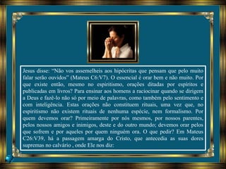 Jesus disse: “Não vos assemelheis aos hipócritas que pensam que pelo muito
falar serão ouvidos” (Mateus C6:V7). O essencial é orar bem e não muito. Por
que existe então, mesmo no espiritismo, orações ditadas por espíritos e
publicadas em livros? Para ensinar aos homens a raciocinar quando se dirigem
a Deus e fazê-lo não só por meio de palavras, como também pelo sentimento e
com inteligência. Estas orações não constituem rituais, uma vez que, no
espiritismo não existem rituais de nenhuma espécie, nem formalismo. Por
quem devemos orar? Primeiramente por nós mesmos, por nossos parentes,
pelos nossos amigos e inimigos, deste e do outro mundo; devemos orar pelos
que sofrem e por aqueles por quem ninguém ora. O que pedir? Em Mateus
C26:V39, há a passagem amarga do Cristo, que antecedia as suas dores
supremas no calvário , onde Ele nos diz:
 