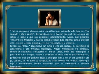 “ Pai, se quiserdes, afasta de mim este cálice, mas acima de tudo faça-se a Tua
vontade e não a minha”. Demonstrava-nos o Mestre que as Leis Naturais são
sábias e justas e que são aplicadas indistintamente. Assim, não peçamos
“milagres ou prodígios”, mas tão somente forças para suportar aquilo que não
está ao nosso alcance mudar, paciência, resignação, fé e coragem.
Formas da Prece. A prece deve ser curta e feita em segredo, no recôndito da
consciência e em profunda meditação. Preces prolongadas ou repetidas,
tornam-se cansativas, sonolentas e, muitas vezes, delas não participam o
pensamento e o coração. Assim, a condição da prece está no pensamento reto,
podendo-se orar em qualquer lugar, a qualquer hora, a sós ou em conjunto, em
pé, deitado, de luz acesa ou apagada, de olhos abertos ou fechado; desde que
haja o recolhimento íntimo necessário para se estabelecer a sintonia
harmoniosa.
 