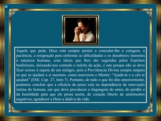 Àquele que pede, Deus está sempre pronto a conceder-lhe a coragem, a
paciência, a resignação para enfrentar as dificuldades e os dissabores inerentes
à natureza humana, com ideias que lhes são sugeridas pelos Espíritos
benfeitores, deixando-nos contudo o mérito da ação, e isto porque não se deve
ficar ocioso à espera de um milagre, pois a Providencia Divina sempre ampara
os que se ajudam a si mesmos, como asseverou o Mestre: “Ajuda-te e o céu te
ajudará” (ESE, Cap. 27, item 7). Portanto, de tudo o que foi dito anteriormente,
podemos concluir que a eficácia da prece está na dependência da renovação
íntima do homem, em que deve prevalecer a linguagem do amor, do perdão e
da humildade para que ele possa assim, de coração liberto de sentimentos
negativos, agradecer a Deus a dádiva da vida.
 