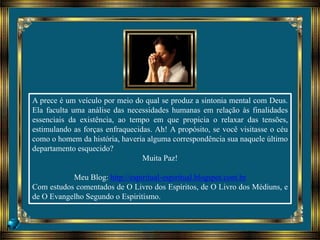 A prece é um veículo por meio do qual se produz a sintonia mental com Deus.
Ela faculta uma análise das necessidades humanas em relação às finalidades
essenciais da existência, ao tempo em que propicia o relaxar das tensões,
estimulando as forças enfraquecidas. Ah! A propósito, se você visitasse o céu
como o homem da história, haveria alguma correspondência sua naquele último
departamento esquecido?
Muita Paz!
Meu Blog: http://espiritual-espiritual.blogspot.com.br
Com estudos comentados de O Livro dos Espíritos, de O Livro dos Médiuns, e
de O Evangelho Segundo o Espiritismo.
 