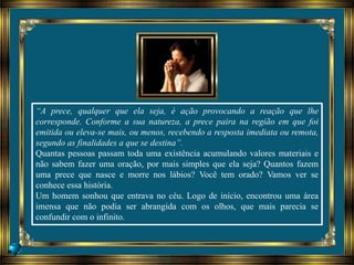 “A prece, qualquer que ela seja, é ação provocando a reação que lhe
corresponde. Conforme a sua natureza, a prece paira na região em que foi
emitida ou eleva-se mais, ou menos, recebendo a resposta imediata ou remota,
segundo as finalidades a que se destina”.
Quantas pessoas passam toda uma existência acumulando valores materiais e
não sabem fazer uma oração, por mais simples que ela seja? Quantos fazem
uma prece que nasce e morre nos lábios? Você tem orado? Vamos ver se
conhece essa história.
Um homem sonhou que entrava no céu. Logo de início, encontrou uma área
imensa que não podia ser abrangida com os olhos, que mais parecia se
confundir com o infinito.
 