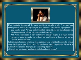 Uma multidão incontável de seres angelicais trabalhava ali. A correria era
muito grande, apesar da organização. Não conteve a curiosidade e perguntou:
- Que local é este? Por que tanto trabalho? Diria até que os trabalhadores se
confundem com o número de estrelas do Universo.
- Ah! Aqui, esclareceu o Ser responsável daquele lugar, é o lugar aonde
chegam, a cada segundo, os pedidos de auxílio que o homem dirige ao
Criador. São incontáveis...
Saíram daquela região imensa e, logo depois, quase emendando com ela, estava
outro local que se perdia de vista. Era tão imenso como o primeiro. De novo a
curiosidade venceu a discrição, e o visitante perguntou:
- E aqui, por que tantos igualmente trabalhando sem cessar?
 