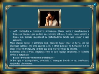 - Ah!, respondeu o responsável novamente. Daqui saem o atendimento a
todos os pedidos que partem dos homens aflitos... Como Deus socorre a
todos, um número incontável de trabalhadores labuta sem cessar e sem
cansaço.
Mais alguns passos e entraram num pequeno lugar onde só havia um ser
angelical sentado em uma cadeira com o olhar perdido no horizonte. Se os
anjos ficassem tristes, até se diria que esse estava com ar de tristeza.
Espantado com a brutal diferença com os dois lugares anteriores, o visitante
tornou a perguntar:
- E aqui? Por que somente um trabalhador?
O Ser que o acompanhava, deixando a amargura invadir o seu semblante,
respondeu tristemente:
 