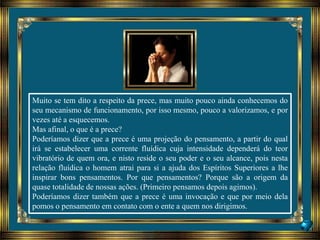 Muito se tem dito a respeito da prece, mas muito pouco ainda conhecemos do
seu mecanismo de funcionamento, por isso mesmo, pouco a valorizamos, e por
vezes até a esquecemos.
Mas afinal, o que é a prece?
Poderíamos dizer que a prece é uma projeção do pensamento, a partir do qual
irá se estabelecer uma corrente fluídica cuja intensidade dependerá do teor
vibratório de quem ora, e nisto reside o seu poder e o seu alcance, pois nesta
relação fluídica o homem atrai para si a ajuda dos Espíritos Superiores a lhe
inspirar bons pensamentos. Por que pensamentos? Porque são a origem da
quase totalidade de nossas ações. (Primeiro pensamos depois agimos).
Poderíamos dizer também que a prece é uma invocação e que por meio dela
pomos o pensamento em contato com o ente a quem nos dirigimos.
 