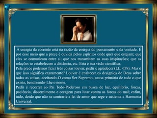 A energia da corrente está na razão da energia do pensamento e da vontade. É
por esse meio que a prece é ouvida pelos espíritos onde quer que estejam; que
eles se comunicam entre si; que nos transmitem as suas inspirações; que as
relações se estabelecem a distância, etc. Esta é sua visão científica.
Pela prece podemos fazer três coisas louvar, pedir e agradecer (LE, 659). Mas o
que isso significa exatamente? Louvar é enaltecer os desígnios de Deus sobre
todas as coisas, aceitando-O como Ser Supremo, causa primária de tudo o que
existe, bendizendo-Lhe o nome.
Pedir é recorrer ao Pai Todo-Poderoso em busca de luz, equilíbrio, forças,
paciência, discernimento e coragem para lutar contra as forças do mal; enfim,
tudo, desde que não se contrarie a lei de amor que rege e sustenta a Harmonia
Universal.
 