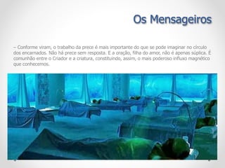 – Conforme viram, o trabalho da prece é mais importante do que se pode imaginar no círculo
dos encarnados. Não há prece sem resposta. E a oração, filha do amor, não é apenas súplica. É
comunhão entre o Criador e a criatura, constituindo, assim, o mais poderoso influxo magnético
que conhecemos.
Os Mensageiros
 