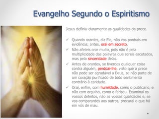 Jesus definiu claramente as qualidades da prece.
 Quando orardes, diz Ele, não vos ponhais em
evidência; antes, orai em secreto.
 Não afeteis orar muito, pois não é pela
multiplicidade das palavras que sereis escutados,
mas pela sinceridade delas.
 Antes de orardes, se tiverdes qualquer coisa
contra alguém, perdoai-lhe, visto que a prece
não pode ser agradável a Deus, se não parte de
um coração purificado de todo sentimento
contrário à caridade.
 Orai, enfim, com humildade, como o publicano, e
não com orgulho, como o fariseu. Examinai os
vossos defeitos, não as vossas qualidades e, se
vos comparardes aos outros, procurai o que há
em vós de mau.
Evangelho Segundo o Espiritismo
 