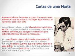 Nossa especialidade é examinar as preces dos seres terrenos,
acudindo às casas de oração ou a qualquer lugar onde há um
espírito que pede e que sofre.
As rogativas de cada um, então, são anotadas e examinadas
por nós, procurando estabelecer a natureza da prece, os seus
méritos e deméritos, sua elevação ou inferioridade para
podermos determinar os socorros necessários.
Até as orações das crianças são tomadas em consideração:
qualquer pedido, qualquer súplica, tem a sua anotação
particular. Há orações sublimes que se elevam da Terra até o
nosso distrito, tão puras elas são, todavia, que atravessam as
nossas regiões como jatos de luz, buscando esferas mais
altas e mais elevadas que a nossa
Cartas de uma Morta
 
