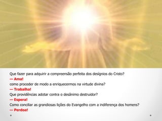 Que fazer para adquirir a compreensão perfeita dos desígnios do Cristo?
— Ama!
como proceder de modo a enriquecermos na virtude divina?
— Trabalha!
Que providências adotar contra o desânimo destruidor?
— Espera!
Como conciliar as grandiosas lições do Evangelho com a indiferença dos homens?
— Perdoa!
 