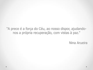 “A prece é a força do Céu, ao nosso dispor, ajudando-
nos a própria recuperação, com vistas à paz.”
Nina Arueira
 