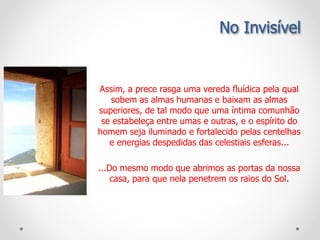 Assim, a prece rasga uma vereda fluídica pela qual
sobem as almas humanas e baixam as almas
superiores, de tal modo que uma íntima comunhão
se estabeleça entre umas e outras, e o espírito do
homem seja iluminado e fortalecido pelas centelhas
e energias despedidas das celestiais esferas...
...Do mesmo modo que abrimos as portas da nossa
casa, para que nela penetrem os raios do Sol.
No Invisível
 