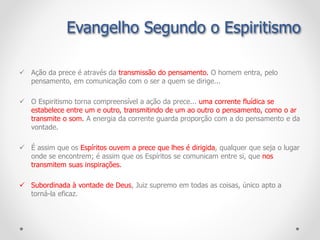  Ação da prece é através da transmissão do pensamento. O homem entra, pelo
pensamento, em comunicação com o ser a quem se dirige...
 O Espiritismo torna compreensível a ação da prece... uma corrente fluídica se
estabelece entre um e outro, transmitindo de um ao outro o pensamento, como o ar
transmite o som. A energia da corrente guarda proporção com a do pensamento e da
vontade.
 É assim que os Espíritos ouvem a prece que lhes é dirigida, qualquer que seja o lugar
onde se encontrem; é assim que os Espíritos se comunicam entre si, que nos
transmitem suas inspirações.
 Subordinada à vontade de Deus, Juiz supremo em todas as coisas, único apto a
torná-la eficaz.
Evangelho Segundo o Espiritismo
 