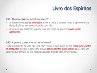 Livro dos Espíritos
659. Qual o caráter geral da prece?
 A prece é um ato de adoração. Orar a Deus é pensar nele; é aproximar-se
dele; é pôr-se em comunicação com ele.
 A três coisas podemos propor-nos por meio da prece: louvar, pedir,
agradecer.
660. A prece torna melhor o homem?
“Sim, porquanto aquele que ora com fervor e confiança se faz mais forte contra
as tentações do mal e Deus lhe envia bons Espíritos para assisti-lo. É este um
socorro que jamais se lhe recusa, quando pedido com sinceridade.”
 