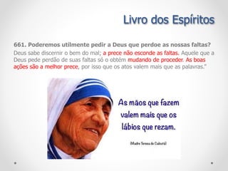 Livro dos Espíritos
661. Poderemos utilmente pedir a Deus que perdoe as nossas faltas?
Deus sabe discernir o bem do mal; a prece não esconde as faltas. Aquele que a
Deus pede perdão de suas faltas só o obtém mudando de proceder. As boas
ações são a melhor prece, por isso que os atos valem mais que as palavras.”
 