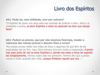 Livro dos Espíritos
662. Pode-se, com utilidade, orar por outrem?
“O Espírito de quem ora atua pela sua vontade de praticar o bem. Atrai a si,
mediante a prece, os bons Espíritos e estes se associam ao bem que deseje
fazer.”
663. Podem as preces, que por nós mesmos fizermos, mudar a
natureza das nossas provas e desviar-lhes o curso?
“As vossas provas estão nas mãos de Deus e algumas há que têm de ser
suportadas até ao fim; mas, Deus sempre leva em conta a resignação. A prece
traz para junto de vós os bons Espíritos e, dando-vos estes a força de suportá-
las corajosamente, menos rudes elas vos parecem. Hemos dito que a prece
nunca é inútil, quando bem feita, porque fortalece aquele que ora....”
 