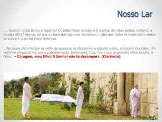 .... Quanto tempo durou a rogativa? Quantas horas consagrei à súplica, de mãos postas, imitando a
criança aflita? Apenas sei que a chuva das lágrimas me lavou o rosto; que todos os meus sentimentos
se concentraram na prece dolorosa.
...Foi nesse instante que as neblinas espessas se dissiparam e alguém surgiu, emissário dos Céus. Um
velhinho simpático me sorriu paternalmente. Inclinou-se, fixou nos meus os grandes olhos lúcidos, e
falou: – Coragem, meu filho! O Senhor não te desampara. (Clarêncio)
Nosso Lar
 