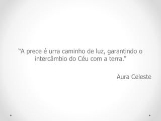 “A prece é urra caminho de luz, garantindo o
intercâmbio do Céu com a terra.”
Aura Celeste
 