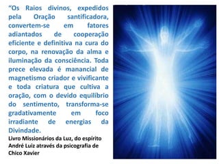 “Os Raios divinos, expedidos
pela Oração santificadora,
convertem-se em fatores
adiantados de cooperação
eficiente e definitiva na cura do
corpo, na renovação da alma e
iluminação da consciência. Toda
prece elevada é manancial de
magnetismo criador e vivificante
e toda criatura que cultiva a
oração, com o devido equilíbrio
do sentimento, transforma-se
gradativamente em foco
irradiante de energias da
Divindade.
Livro Missionários da Luz, do espírito
André Luiz através da psicografia de
Chico Xavier
 