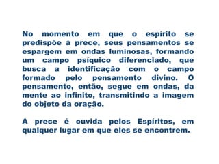 No momento em que o espírito se
predispõe à prece, seus pensamentos se
espargem em ondas luminosas, formando
um campo psíquico diferenciado, que
busca a identificação com o campo
formado pelo pensamento divino. O
pensamento, então, segue em ondas, da
mente ao infinito, transmitindo a imagem
do objeto da oração.
A prece é ouvida pelos Espíritos, em
qualquer lugar em que eles se encontrem.
 