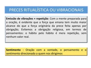 Emissão de vibrações × repetição: Com a mente preparada para
a oração, é evidente que a força que emana tem muito maior
alcance do que a força originária da prece feita apenas por
obrigação; Evitemos a obrigação religiosa, em termos de
pensamentos: o hábito pelo hábito é mera repetição, sem
nenhum valor real.
PRECES RITUALÍSTICA OU VIBRACIONAIS
Sentimento : Oração com a vontade, o pensamento e o
sentimento direcionado a quem nos dirigimos
 