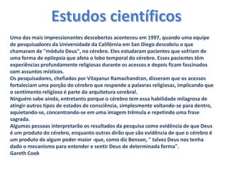 Uma das mais impressionantes descobertas aconteceu em 1997, quando uma equipe
de pesquisadores da Universidade da Califórnia em San Diego descobriu o que
chamaram de "módulo Deus", no cérebro. Eles estudaram pacientes que sofriam de
uma forma de epilepsia que afeta o lobo temporal do cérebro. Esses pacientes têm
experiências profundamente religiosas durante os acessos e depois ficam fascinados
com assuntos místicos.
Os pesquisadores, chefiados por Vilayanur Ramachandran, disseram que os acessos
fortaleciam uma porção do cérebro que responde a palavras religiosas, implicando que
o sentimento religioso é parte da arquitetura cerebral.
Ninguém sabe ainda, entretanto porque o cérebro tem essa habilidade milagrosa de
atingir outros tipos de estados de consciência, simplesmente voltando-se para dentro,
aquietando-se, concentrando-se em uma imagem trêmula e repetindo uma frase
sagrada.
Algumas pessoas interpretarão os resultados da pesquisa como evidência de que Deus
é um produto do cérebro, enquanto outras dirão que são evidência de que o cérebro é
um produto de algum poder maior -que, como diz Benson, " talvez Deus nos tenha
dado o mecanismo para entender e sentir Deus de determinada forma".
Gareth Cook
 