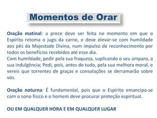 Oração matinal: a prece deve ser feita no momento em que o
Espírito retoma o jugo da carne, e deve elevar-se com humildade
aos pés da Majestade Divina, num impulso de reconhecimento por
todos os benefícios recebidos até esse dia.
Com humildade, pedir pela sua fraqueza, suplicando o seu amparo, a
sua indulgência; Pedi, pois, antes de tudo, pela sua melhora moral, e
vereis que torrentes de graças e consolações se derramarão sobre
vós.
Oração noturna: É fundamental, pois que o Espírito emancipa-se
com o sono físico e o homem deve procurar proteção espiritual.
OU EM QUALQUER HORA E EM QUALQUER LUGAR
Momentos de Orar
 