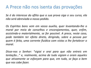 A Prece não nos isenta das provações
Se é do interesse do aflito que a sua prova siga o seu curso, ela
não será abreviada a nosso pedido.
Os Espíritos bons vem em vosso auxílio, quer levantando-lhe o
moral por meio de conselhos e encorajamentos, quer, enfim,
assistindo-o materialmente, se for possível. A prece, neste caso,
pode também ter efeito direto, dirigindo, sobre a pessoa por
quem é feita, uma corrente fluídica com vistas a lhe fortalecer o
moral.
Disse-nos o Senhor: “vigiai e orai para que não entreis em
tentação…” e, realmente, acima de tudo vigiam e oram aqueles
que ativamente se esforçam para que, em tudo, se faça o bem
que nos cabe fazer.
 