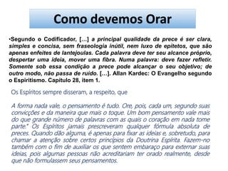 •Segundo o Codificador, […] a principal qualidade da prece é ser clara,
simples e concisa, sem fraseologia inútil, nem luxo de epítetos, que são
apenas enfeites de lantejoulas. Cada palavra deve ter seu alcance próprio,
despertar uma ideia, mover uma fibra. Numa palavra: deve fazer refletir.
Somente sob essa condição a prece pode alcançar o seu objetivo; de
outro modo, não passa de ruído. […]. Allan Kardec: O Evangelho segundo
o Espiritismo. Capítulo 28, item 1.
Os Espíritos sempre disseram, a respeito, que
A forma nada vale, o pensamento é tudo. Ore, pois, cada um, segundo suas
convicções e da maneira que mais o toque. Um bom pensamento vale mais
do que grande número de palavras com as quais o coração em nada tome
parte.” Os Espíritos jamais prescreveram qualquer fórmula absoluta de
preces. Quando dão alguma, é apenas para fixar as ideias e, sobretudo, para
chamar a atenção sobre certos princípios da Doutrina Espírita. Fazem-no
também com o fim de auxiliar os que sentem embaraço para externar suas
ideias, pois algumas pessoas não acreditariam ter orado realmente, desde
que não formulassem seus pensamentos.
Como devemos Orar
 