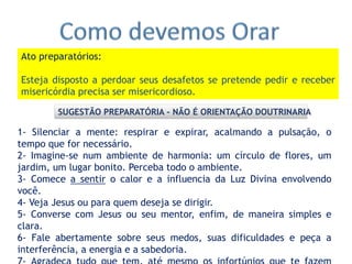 1- Silenciar a mente: respirar e expirar, acalmando a pulsação, o
tempo que for necessário.
2- Imagine-se num ambiente de harmonia: um círculo de flores, um
jardim, um lugar bonito. Perceba todo o ambiente.
3- Comece a sentir o calor e a influencia da Luz Divina envolvendo
você.
4- Veja Jesus ou para quem deseja se dirigir.
5- Converse com Jesus ou seu mentor, enfim, de maneira simples e
clara.
6- Fale abertamente sobre seus medos, suas dificuldades e peça a
interferência, a energia e a sabedoria.
Ato preparatórios:
Esteja disposto a perdoar seus desafetos se pretende pedir e receber
misericórdia precisa ser misericordioso.
SUGESTÃO PREPARATÓRIA - NÃO É ORIENTAÇÃO DOUTRINARIA
 