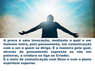 A prece é uma invocação, mediante a qual o ser
humano entra, pelo pensamento, em comunicação
com o ser a quem se dirige. É a maneira pela qual,
através do pensamento expresso ou não em
palavras, a criatura se liga ao Criador.
É o meio de comunicação com Deus e com o plano
espiritual superior.
 