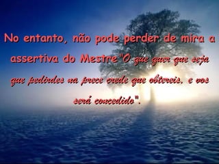 No entanto, não pode perder de mira a
No entanto, não pode perder de mira a
assertiva do Mestre
assertiva do Mestre "O que quer que seja
"O que quer que seja
que pedirdes na prece crede que obtereis, e vos
que pedirdes na prece crede que obtereis, e vos
será concedido".
será concedido".
 