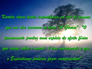 Kardec dava tanta importância ao ato de pensar
Kardec dava tanta importância ao ato de pensar
que um dia escreveu no livro "A Gênese": "O
que um dia escreveu no livro "A Gênese": "O
pensamento produz uma espécie de efeito físico
pensamento produz uma espécie de efeito físico
que reage sobre o moral: é isso unicamente o que
que reage sobre o moral: é isso unicamente o que
o Espiritismo poderia fazer compreender".
o Espiritismo poderia fazer compreender".
 