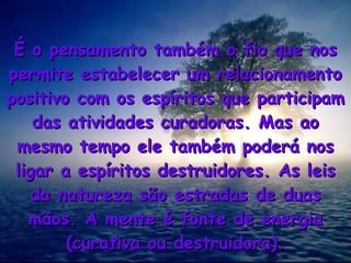 É o pensamento também o fio que nos
É o pensamento também o fio que nos
permite estabelecer um relacionamento
permite estabelecer um relacionamento
positivo com os espíritos que participam
positivo com os espíritos que participam
das atividades curadoras. Mas ao
das atividades curadoras. Mas ao
mesmo tempo ele também poderá nos
mesmo tempo ele também poderá nos
ligar a espíritos destruidores. As leis
ligar a espíritos destruidores. As leis
da natureza são estradas de duas
da natureza são estradas de duas
mãos. A mente é fonte de energia
mãos. A mente é fonte de energia
(curativa ou destruidora).
(curativa ou destruidora).
 