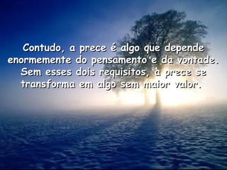 Contudo, a prece é algo que depende
Contudo, a prece é algo que depende
enormemente do pensamento e da vontade.
enormemente do pensamento e da vontade.
Sem esses dois requisitos, a prece se
Sem esses dois requisitos, a prece se
transforma em algo sem maior valor.
transforma em algo sem maior valor.
 