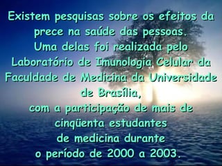 Existem pesquisas sobre os efeitos da
Existem pesquisas sobre os efeitos da
prece na saúde das pessoas.
prece na saúde das pessoas.
Uma delas foi realizada pelo
Uma delas foi realizada pelo
Laboratório de Imunologia Celular da
Laboratório de Imunologia Celular da
Faculdade de Medicina da Universidade
Faculdade de Medicina da Universidade
de Brasília,
de Brasília,
com a participação de mais de
com a participação de mais de
cinqüenta estudantes
cinqüenta estudantes
de medicina durante
de medicina durante
o período de 2000 a 2003.
o período de 2000 a 2003.
 
