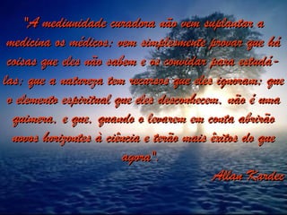 "A mediunidade curadora não vem suplantar a
"A mediunidade curadora não vem suplantar a
medicina os médicos; vem simplesmente provar que há
medicina os médicos; vem simplesmente provar que há
coisas que eles não sabem e os convidar para estudá-
coisas que eles não sabem e os convidar para estudá-
las; que a natureza tem recursos que eles ignoram; que
las; que a natureza tem recursos que eles ignoram; que
o elemento espiritual que eles desconhecem, não é uma
o elemento espiritual que eles desconhecem, não é uma
quimera, e que, quando o levarem em conta abrirão
quimera, e que, quando o levarem em conta abrirão
novos horizontes à ciência e terão mais êxitos do que
novos horizontes à ciência e terão mais êxitos do que
agora".
agora".
Allan Kardec
Allan Kardec
 