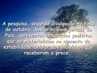 A pesquisa, segundo divulgação no final
A pesquisa, segundo divulgação no final
de outubro, nos principais jornais do
de outubro, nos principais jornais do
País, apresentou resultados positivos
País, apresentou resultados positivos
que se materializam no aumento da
que se materializam no aumento da
estabilidade celular dos indivíduos que
estabilidade celular dos indivíduos que
receberam a prece.
receberam a prece.
 