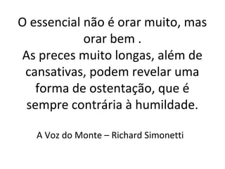 O essencial não é orar muito, mas
orar bem .
As preces muito longas, além de
cansativas, podem revelar uma
forma de ostentação, que é
sempre contrária à humildade.
A Voz do Monte – Richard Simonetti
 