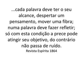 ...cada palavra deve ter o seu
alcance, despertar um
pensamento, mover uma fibra;
numa palavra deve fazer refletir;
só com esta condição a prece pode
atingir seu objetivo, do contrário
não passa de ruído.
Revista Espírita 1864
 