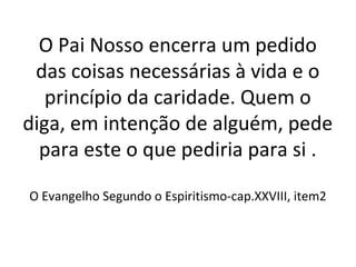 O Pai Nosso encerra um pedido
das coisas necessárias à vida e o
princípio da caridade. Quem o
diga, em intenção de alguém, pede
para este o que pediria para si .
O Evangelho Segundo o Espiritismo-cap.XXVIII, item2
 
