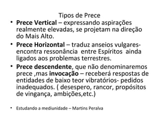 Tipos de Prece
• Prece Vertical – expressando aspirações
realmente elevadas, se projetam na direção
do Mais Alto.
• Prece Horizontal – traduz anseios vulgares-
encontra ressonância entre Espíritos ainda
ligados aos problemas terrestres.
• Prece descendente, que não denominaremos
prece ,mas invocação – receberá respostas de
entidades de baixo teor vibratórios- pedidos
inadequados. ( desespero, rancor, propósitos
de vingança, ambições,etc.)
• Estudando a mediunidade – Martins Peralva
 